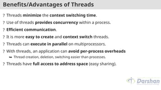 Benefits/Advantages of Threads
? Threads minimize the context switching time.
? Use of threads provides concurrency within a process.
? Efficient communication.
? It is more easy to create and context switch threads.
? Threads can execute in parallel on multiprocessors.
? With threads, an application can avoid per-process overheads
⮩ Thread creation, deletion, switching easier than processes.
? Threads have full access to address space (easy sharing).
 