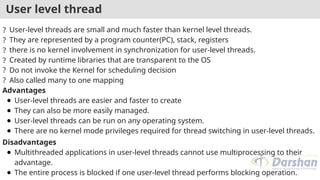 User level thread
? User-level threads are small and much faster than kernel level threads.
? They are represented by a program counter(PC), stack, registers
? there is no kernel involvement in synchronization for user-level threads.
? Created by runtime libraries that are transparent to the OS
? Do not invoke the Kernel for scheduling decision
? Also called many to one mapping
Advantages
● User-level threads are easier and faster to create
● They can also be more easily managed.
● User-level threads can be run on any operating system.
● There are no kernel mode privileges required for thread switching in user-level threads.
Disadvantages
● Multithreaded applications in user-level threads cannot use multiprocessing to their
advantage.
● The entire process is blocked if one user-level thread performs blocking operation.
 