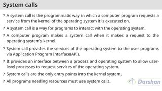 System calls
? A system call is the programmatic way in which a computer program requests a
service from the kernel of the operating system it is executed on.
? A system call is a way for programs to interact with the operating system.
? A computer program makes a system call when it makes a request to the
operating system’s kernel.
? System call provides the services of the operating system to the user programs
via Application Program Interface(API).
? It provides an interface between a process and operating system to allow user-
level processes to request services of the operating system.
? System calls are the only entry points into the kernel system.
? All programs needing resources must use system calls.
 