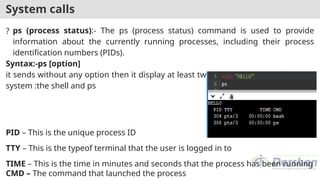 System calls
? ps (process status):- The ps (process status) command is used to provide
information about the currently running processes, including their process
identification numbers (PIDs).
Syntax:-ps [option]
it sends without any option then it display at least two processes currently on the
system :the shell and ps
PID – This is the unique process ID
TTY – This is the typeof terminal that the user is logged in to
TIME – This is the time in minutes and seconds that the process has been running
CMD – The command that launched the process
 