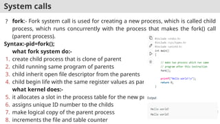 System calls
? fork:- Fork system call is used for creating a new process, which is called child
process, which runs concurrently with the process that makes the fork() call
(parent process).
Syntax:-pid=fork();
what fork system do:-
1. create child process that is clone of parent
2. child running same program of parents
3. child inherit open file descriptor from the parents
4. child begin life with the same register values as parent
what kernel does:-
5. it allocates a slot in the process table for the new process
6. assigns unique ID number to the childs
7. make logical copy of the parent process
8. increments the file and table counter
 