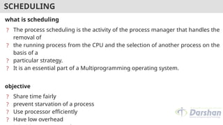 SCHEDULING
what is scheduling
? The process scheduling is the activity of the process manager that handles the
removal of
? the running process from the CPU and the selection of another process on the
basis of a
? particular strategy.
? It is an essential part of a Multiprogramming operating system.
objective
? Share time fairly
? prevent starvation of a process
? Use processor efficiently
? Have low overhead
 