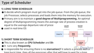Type of Scheduler
1) LONG TERM SCHEDULER
● It decide which program must get into the job queue. From the job queue, the
Job Processor, selects processes and loads them into the memory for execution.
● Primary aim is to maintain a good degree of Multiprogramming. An optimal
degree of Multiprogramming means the average rate of process creation is
equal to the average departure rate of processes from the execution memory.
● used in real time OS
1) SHORT TERM SCHEDULER
● This is also known as CPU Scheduler and Dispatcher
● It runs very frequently.
● is responsible for ensuring there is no starvation(If it selects a process with a
 