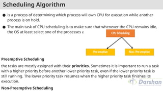 Scheduling Algorithm
● is a process of determining which process will own CPU for execution while another
process is on hold.
● The main task of CPU scheduling is to make sure that whenever the CPU remains idle,
the OS at least select one of the processes available in the ready queue for execution.
Preemptive Scheduling
the tasks are mostly assigned with their priorities. Sometimes it is important to run a task
with a higher priority before another lower priority task, even if the lower priority task is
still running. The lower priority task resumes when the higher priority task finishes its
execution.
Non-Preemptive Scheduling
 