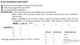 2) SJF (SHORTEST JOB FIRST)
● It based on the length of their CPU cycle time
● reduce average time over FCFS
● non preemptive algorithm
ALGORITHM:-1) Sort all the process according to the arrival time.
1)Then select that process which has minimum arrival time and minimum
Burst time.
2)After completion of process make a pool of process which after till the
completion of previous process and select that process among the pool
which is having minimum Burst time.
EXAMPLE:
Average waiting time: (6+0+11+2)/4 =4.75ms
PROCESS BURST TIME
P1 5
P2 2
P3 6
P4 4
PROCESS WAITING TIME TURNAROUND TIME
P1 6 6+5=11
P2 0 0+2=2
P3 11 11+6=17
P4 2 2+4=6
 