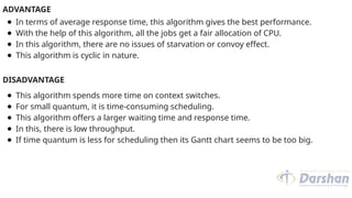 ADVANTAGE
● In terms of average response time, this algorithm gives the best performance.
● With the help of this algorithm, all the jobs get a fair allocation of CPU.
● In this algorithm, there are no issues of starvation or convoy effect.
● This algorithm is cyclic in nature.
DISADVANTAGE
● This algorithm spends more time on context switches.
● For small quantum, it is time-consuming scheduling.
● This algorithm offers a larger waiting time and response time.
● In this, there is low throughput.
● If time quantum is less for scheduling then its Gantt chart seems to be too big.
 