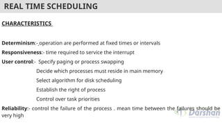 REAL TIME SCHEDULING
CHARACTERISTICS
Determinism:- operation are performed at fixed times or intervals
Responsiveness:- time required to service the interrupt
User control:- Specify paging or process swapping
Decide which processes must reside in main memory
Select algorithm for disk scheduling
Establish the right of process
Control over task priorities
Reliability:- control the failure of the process . mean time between the failures should be
very high
 