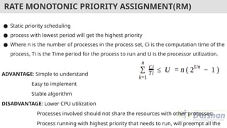RATE MONOTONIC PRIORITY ASSIGNMENT(RM)
● Static priority scheduling
● process with lowest period will get the highest priority
● Where n is the number of processes in the process set, Ci is the computation time of the
process, Ti is the Time period for the process to run and U is the processor utilization.
ADVANTAGE: Simple to understand
Easy to implement
Stable algorithm
DISADVANTAGE: Lower CPU utilization
Processes involved should not share the resources with other processes.
Process running with highest priority that needs to run, will preempt all the
 