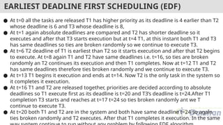 ● At t=0 all the tasks are released T1 has higher priority as its deadline is 4 earlier than T2
whose deadline is 6 and T3 whose deadline is 8,
● At t=1 again absolute deadlines are compared and T2 has shorter deadline so it
executes and after that T3 starts execution but at t=4 T1, at this instant both T1 and T3
has same deadlines so ties are broken randomly so we continue to execute T3.
● At t=6 T2 deadline of T1 is earliest than T2 so it starts execution and after that T2 begins
to execute. At t=8 again T1 and T2 have same deadlines i.e. t=16, so ties are broken
randomly an T2 continues its execution and then T1 completes. Now at t=12 T1 and T2
has same deadlines therefore ties broken randomly and we continue to execute T3.
● At t=13 T1 begins it execution and ends at t=14. Now T2 is the only task in the system so
it completes it execution.
● At t=16 T1 and T2 are released together, priorities are decided according to absolute
deadlines so T1 execute first as its deadline is t=20 and T3’s deadline is t=24.After T1
completion T3 starts and reaches at t=17 t=24 so ties broken randomly ant we T
continue to execute T3.
● At t=20 both T1 and T2 are in the system and both have same deadline t=24 so again
ties broken randomly and T2 executes. After that T1 completes it execution. In the same
EARLIEST DEADLINE FIRST SCHEDULING (EDF)
 