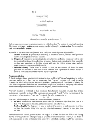 Each process must request permission to enter its critical section. The section of code implementing
this request is the entry section. critical section may be followed by an exit section. The remaining
code is the remainder section.
A solution to the critical-section problem must satisfy the following three requirements:
1. Mutual exclusion. If process Pi is executing in its critical section, then no other processes
can be executing in their critical sections.
2. Progress. If no process is executing in its critical section and some processes wish to enter
their critical sections, then only those processes that are not executing in their remainder
sections can participate in deciding which will enter its critical section next, and this
selection carmot be postponed indefinitely.
3. Bounded waiting. There exists a bound, or limit, on the number of times that other
processes are allowed to enter their critical sections after a process has made a request to
enter its critical section and before that request is granted.
Peterson's solution
A classic software-based solution to the critical-section problem is Peterson's solution. In modern
computer architectures, there are no guarantees that Peterson's solution will work correctly.
However the solution is presented because it provides a good algorithmic description of solving the
critical-section problem and illustrates some of the complexities involved in designing software that
addresses the requirements of mutual exclusion, progress, and bounded waiting.
Peterson's solution is restricted to two processes that alternate execution between their critical
sections and remainder sections. The processes are numbered P0 and P1. For convenience, if the
current process is referred as Pi, we use Pj to denote the other process; that is,
j = 1 - i.
Peterson's solution requires the two processes to share two data items:
• int turn; The variable turn indicates whose turn it is to enter its critical section. That is, if
turn == i, then process Pi is allowed to execute in its critical section.
• boolean flag[2]; The flag array is used to indicate if a process is ready to enter its critical
section. For example, if flag [i] is true, this value indicates that Pi is ready to enter its critical
section.
To enter the critical section, process Pi first sets flag [i] to be true and then sets turn to the value j,
thereby asserting that if the other process (i.e. j) wishes to enter the critical section, it can do so. If
both processes try to enter at the same time, turn will be set to both i and j at roughly the same time.
 