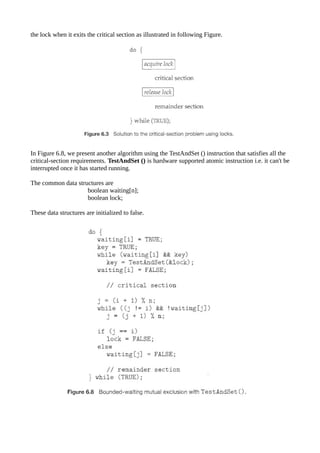 the lock when it exits the critical section as illustrated in following Figure.
In Figure 6.8, we present another algorithm using the TestAndSet () instruction that satisfies all the
critical-section requirements. TestAndSet () is hardware supported atomic instruction i.e. it can't be
interrupted once it has started running.
The common data structures are
boolean waiting[n];
boolean lock;
These data structures are initialized to false.
 