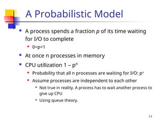 11
A Probabilistic Model
 A process spends a fraction p of its time waiting
for I/O to complete
 0<p<1
 At once n processes in memory
 CPU utilization 1 – pn
 Probability that all n processes are waiting for I/O: pn
 Assume processes are independent to each other

Not true in reality. A process has to wait another process to
give up CPU

Using queue theory.
 