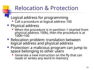 14
Relocation & Protection
 Logical address for programming

Call a procedure at logical address 100
 Physical address
 When the procedure is in partition 1 (started from
physical address 100k), then the procedure is at
100K+100
 Relocation problem: translation between
logical address and physical address
 Protection: a malicious program can jump to
space belonging to other users

Generate a new instruction on the fly that can
reads or writes any word in memory
 