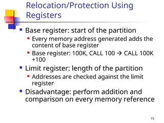 15
Relocation/Protection Using
Registers
 Base register: start of the partition
 Every memory address generated adds the
content of base register
 Base register: 100K, CALL 100  CALL 100K
+100
 Limit register: length of the partition
 Addresses are checked against the limit
register
 Disadvantage: perform addition and
comparison on every memory reference
 