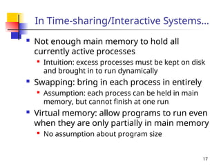 17
In Time-sharing/Interactive Systems…
 Not enough main memory to hold all
currently active processes

Intuition: excess processes must be kept on disk
and brought in to run dynamically
 Swapping: bring in each process in entirely
 Assumption: each process can be held in main
memory, but cannot finish at one run
 Virtual memory: allow programs to run even
when they are only partially in main memory

No assumption about program size
 