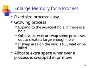 20
Enlarge Memory for a Process
 Fixed size process: easy
 Growing process
 Expand to the adjacent hole, if there is a
hole
 Otherwise, wait or swap some processes
out to create a large enough hole
 If swap area on the disk is full, wait or be
killed
 Allocate extra space whenever a
process is swapped in or move
 