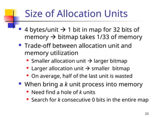 23
Size of Allocation Units
 4 bytes/unit  1 bit in map for 32 bits of
memory  bitmap takes 1/33 of memory
 Trade-off between allocation unit and
memory utilization
 Smaller allocation unit  larger bitmap
 Larger allocation unit  smaller bitmap
 On average, half of the last unit is wasted
 When bring a k unit process into memory

Need find a hole of k units
 Search for k consecutive 0 bits in the entire map
 