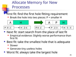 26
Allocate Memory for New
Processes
 First fit: find the first hole fitting requirement
 Break the hole into two pieces: P + smaller H
 Next fit: start search from the place of last fit
 Empirical evidence: Slightly worse performance than
first fit
 Best fit: take the smallest hole that is adequate
 Slower
 Generate tiny useless holes
 Worst fit: always take the largest hole
A P H
A H
P 0 2 H 2 6 P 0 2 P 2 3 H 5 3
 