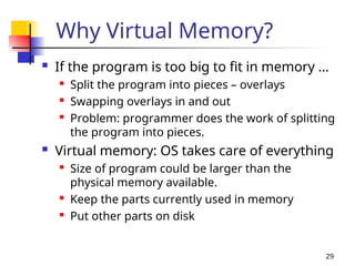 29
Why Virtual Memory?
 If the program is too big to fit in memory …

Split the program into pieces – overlays

Swapping overlays in and out

Problem: programmer does the work of splitting
the program into pieces.
 Virtual memory: OS takes care of everything

Size of program could be larger than the
physical memory available.

Keep the parts currently used in memory

Put other parts on disk
 