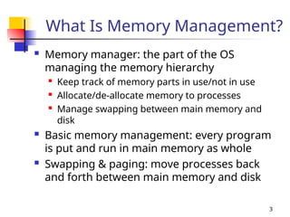 3
What Is Memory Management?
 Memory manager: the part of the OS
managing the memory hierarchy

Keep track of memory parts in use/not in use
 Allocate/de-allocate memory to processes
 Manage swapping between main memory and
disk
 Basic memory management: every program
is put and run in main memory as whole
 Swapping & paging: move processes back
and forth between main memory and disk
 