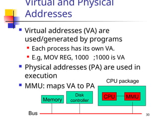 30
Virtual and Physical
Addresses
 Virtual addresses (VA) are
used/generated by programs
 Each process has its own VA.
 E.g, MOV REG, 1000 ;1000 is VA
 Physical addresses (PA) are used in
execution
 MMU: maps VA to PA
Bus
Memory
Disk
controller
CPU package
CPU MMU
 