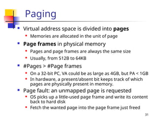 31
Paging
 Virtual address space is divided into pages
 Memories are allocated in the unit of page
 Page frames in physical memory
 Pages and page frames are always the same size
 Usually, from 512B to 64KB
 #Pages > #Page frames
 On a 32-bit PC, VA could be as large as 4GB, but PA < 1GB
 In hardware, a present/absent bit keeps track of which
pages are physically present in memory.
 Page fault: an unmapped page is requested
 OS picks up a little-used page frame and write its content
back to hard disk
 Fetch the wanted page into the page frame just freed
 