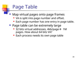 34
Page Table
 Map virtual pages onto page frames
 VA is split into page number and offset.
 Each page number has one entry in page table.
 Page table can be extremely large
 32 bits virtual addresses, 4kb/page 1M
pages. How about 64 bits VA?
 Each process needs its own page table
 