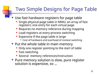37
Two Simple Designs for Page Table
 Use fast hardware registers for page table
 Single physical page table in MMU: an array of fast
registers: one entry for each virtual page
 Requires no memory reference during mapping
 Load registers at every process switching
 Expensive if the page table is large

Cost of hardware and overhead of context switching
 Put the whole table in main memory
 Only one register pointing to the start of table
 Fast switching
 Several memory references/instruction
 Pure memory solution is slow, pure register
solution is expensive, so …
 