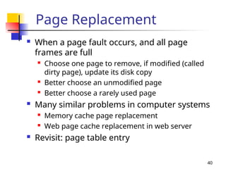40
Page Replacement
 When a page fault occurs, and all page
frames are full

Choose one page to remove, if modified (called
dirty page), update its disk copy

Better choose an unmodified page

Better choose a rarely used page
 Many similar problems in computer systems

Memory cache page replacement

Web page cache replacement in web server
 Revisit: page table entry
 