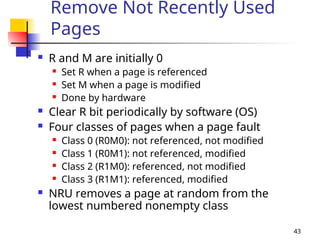43
Remove Not Recently Used
Pages
 R and M are initially 0
 Set R when a page is referenced
 Set M when a page is modified
 Done by hardware
 Clear R bit periodically by software (OS)
 Four classes of pages when a page fault
 Class 0 (R0M0): not referenced, not modified
 Class 1 (R0M1): not referenced, modified
 Class 2 (R1M0): referenced, not modified
 Class 3 (R1M1): referenced, modified
 NRU removes a page at random from the
lowest numbered nonempty class
 
