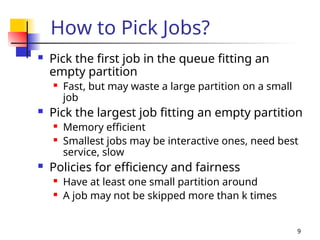 9
How to Pick Jobs?
 Pick the first job in the queue fitting an
empty partition
 Fast, but may waste a large partition on a small
job
 Pick the largest job fitting an empty partition
 Memory efficient
 Smallest jobs may be interactive ones, need best
service, slow
 Policies for efficiency and fairness
 Have at least one small partition around
 A job may not be skipped more than k times
 