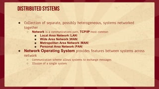 Distributed Systems
● Collection of separate, possibly heterogeneous, systems networked
together
○ Network is a communications path, TCP/IP most common
■ Local Area Network (LAN)
■ Wide Area Network (WAN)
■ Metropolitan Area Network (MAN)
■ Personal Area Network (PAN)
● Network Operating System provides features between systems across
network
○ Communication scheme allows systems to exchange messages
○ Illusion of a single system
 