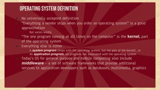 Operating System Definition
● No universally accepted definition
● “Everything a vendor ships when you order an operating system” is a good
approximation
○ But varies wildly
● “The one program running at all times on the computer” is the kernel, part
of the operating system
● Everything else is either
○ A system program (ships with the operating system, but not part of the kernel) , or
○ An application program, all programs not associated with the operating system
● Today’s OS for general purpose and mobile computing also include
middleware – a set of software frameworks that provide additional
services to application developers such as databases, multimedia, graphics
 