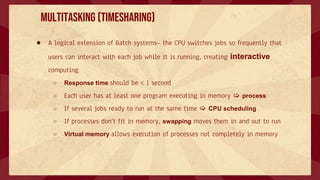 Multitasking (Timesharing)
● A logical extension of Batch systems– the CPU switches jobs so frequently that
users can interact with each job while it is running, creating interactive
computing
○ Response time should be < 1 second
○ Each user has at least one program executing in memory  process
○ If several jobs ready to run at the same time  CPU scheduling
○ If processes don’t fit in memory, swapping moves them in and out to run
○ Virtual memory allows execution of processes not completely in memory
 