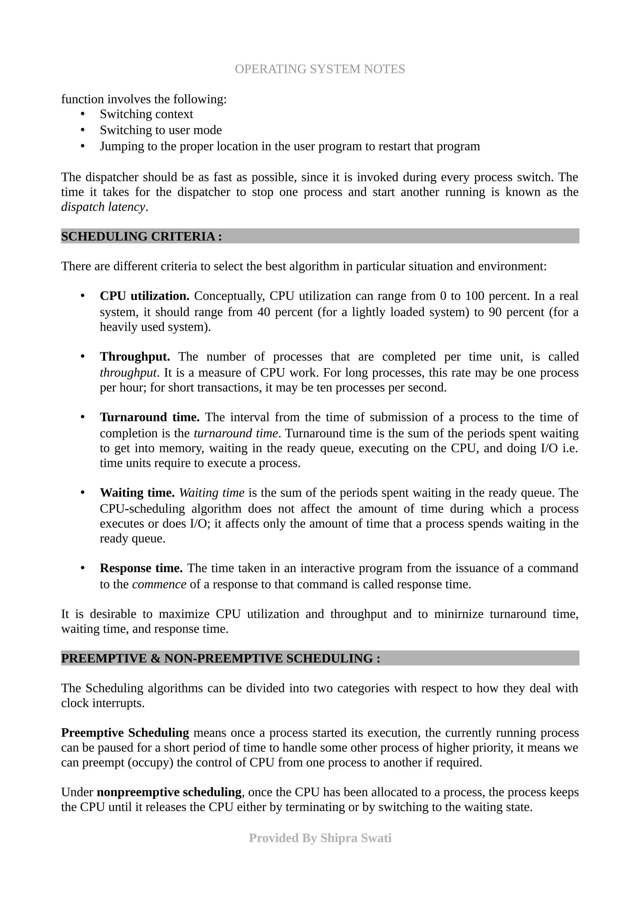 OPERATING SYSTEM NOTES
function involves the following:
• Switching context
• Switching to user mode
• Jumping to the proper location in the user program to restart that program
The dispatcher should be as fast as possible, since it is invoked during every process switch. The
time it takes for the dispatcher to stop one process and start another running is known as the
dispatch latency.
SCHEDULING CRITERIA :
There are different criteria to select the best algorithm in particular situation and environment:
• CPU utilization. Conceptually, CPU utilization can range from 0 to 100 percent. In a real
system, it should range from 40 percent (for a lightly loaded system) to 90 percent (for a
heavily used system).
• Throughput. The number of processes that are completed per time unit, is called
throughput. It is a measure of CPU work. For long processes, this rate may be one process
per hour; for short transactions, it may be ten processes per second.
• Turnaround time. The interval from the time of submission of a process to the time of
completion is the turnaround time. Turnaround time is the sum of the periods spent waiting
to get into memory, waiting in the ready queue, executing on the CPU, and doing I/O i.e.
time units require to execute a process.
• Waiting time. Waiting time is the sum of the periods spent waiting in the ready queue. The
CPU-scheduling algorithm does not affect the amount of time during which a process
executes or does I/O; it affects only the amount of time that a process spends waiting in the
ready queue.
• Response time. The time taken in an interactive program from the issuance of a command
to the commence of a response to that command is called response time.
It is desirable to maximize CPU utilization and throughput and to minirnize turnaround time,
waiting time, and response time.
PREEMPTIVE & NON-PREEMPTIVE SCHEDULING :
The Scheduling algorithms can be divided into two categories with respect to how they deal with
clock interrupts.
Preemptive Scheduling means once a process started its execution, the currently running process
can be paused for a short period of time to handle some other process of higher priority, it means we
can preempt (occupy) the control of CPU from one process to another if required.
Under nonpreemptive scheduling, once the CPU has been allocated to a process, the process keeps
the CPU until it releases the CPU either by terminating or by switching to the waiting state.
Provided By Shipra Swati
 