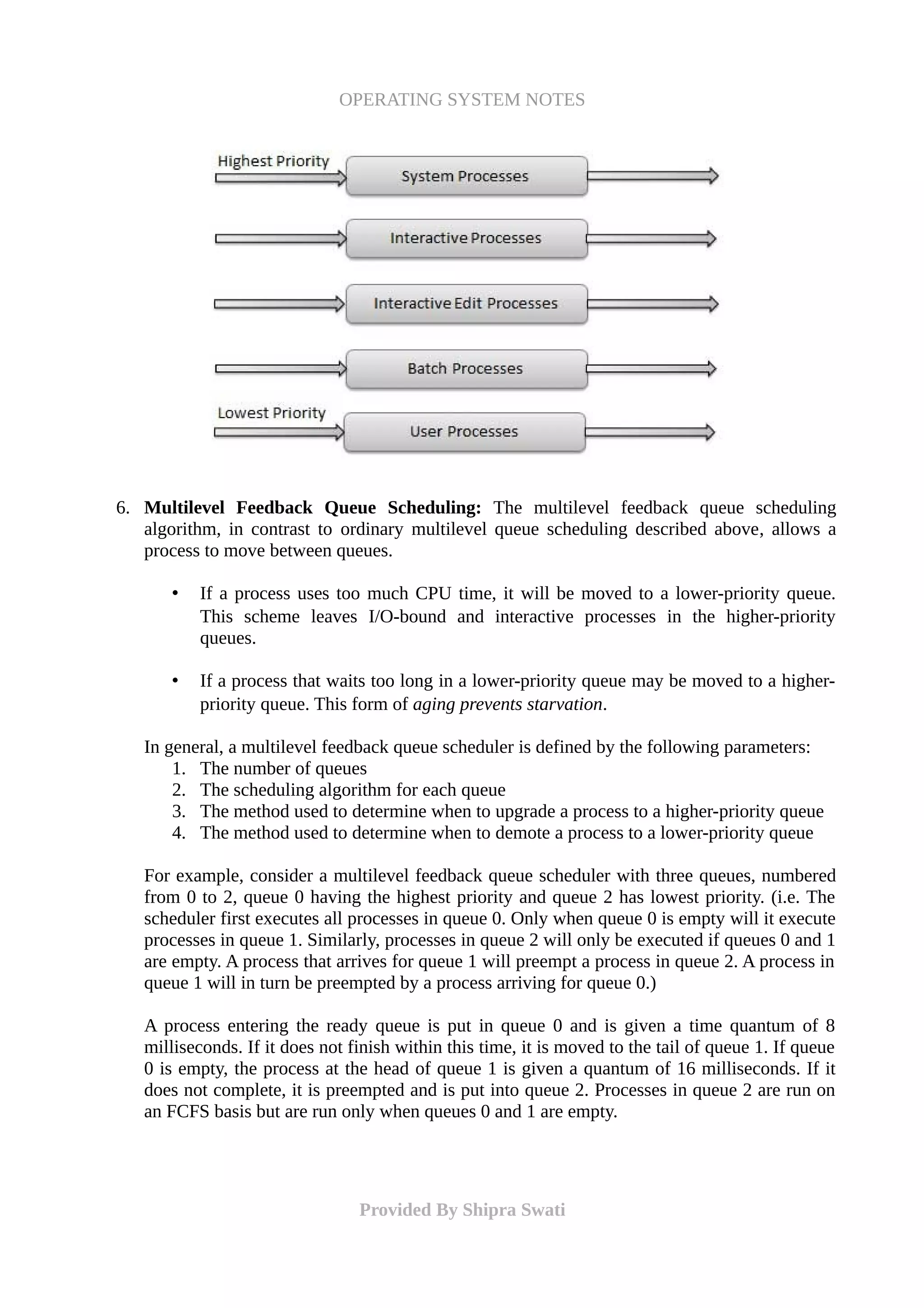 OPERATING SYSTEM NOTES
6. Multilevel Feedback Queue Scheduling: The multilevel feedback queue scheduling
algorithm, in contrast to ordinary multilevel queue scheduling described above, allows a
process to move between queues.
• If a process uses too much CPU time, it will be moved to a lower-priority queue.
This scheme leaves I/O-bound and interactive processes in the higher-priority
queues.
• If a process that waits too long in a lower-priority queue may be moved to a higher-
priority queue. This form of aging prevents starvation.
In general, a multilevel feedback queue scheduler is defined by the following parameters:
1. The number of queues
2. The scheduling algorithm for each queue
3. The method used to determine when to upgrade a process to a higher-priority queue
4. The method used to determine when to demote a process to a lower-priority queue
For example, consider a multilevel feedback queue scheduler with three queues, numbered
from 0 to 2, queue 0 having the highest priority and queue 2 has lowest priority. (i.e. The
scheduler first executes all processes in queue 0. Only when queue 0 is empty will it execute
processes in queue 1. Similarly, processes in queue 2 will only be executed if queues 0 and 1
are empty. A process that arrives for queue 1 will preempt a process in queue 2. A process in
queue 1 will in turn be preempted by a process arriving for queue 0.)
A process entering the ready queue is put in queue 0 and is given a time quantum of 8
milliseconds. If it does not finish within this time, it is moved to the tail of queue 1. If queue
0 is empty, the process at the head of queue 1 is given a quantum of 16 milliseconds. If it
does not complete, it is preempted and is put into queue 2. Processes in queue 2 are run on
an FCFS basis but are run only when queues 0 and 1 are empty.
Provided By Shipra Swati
 