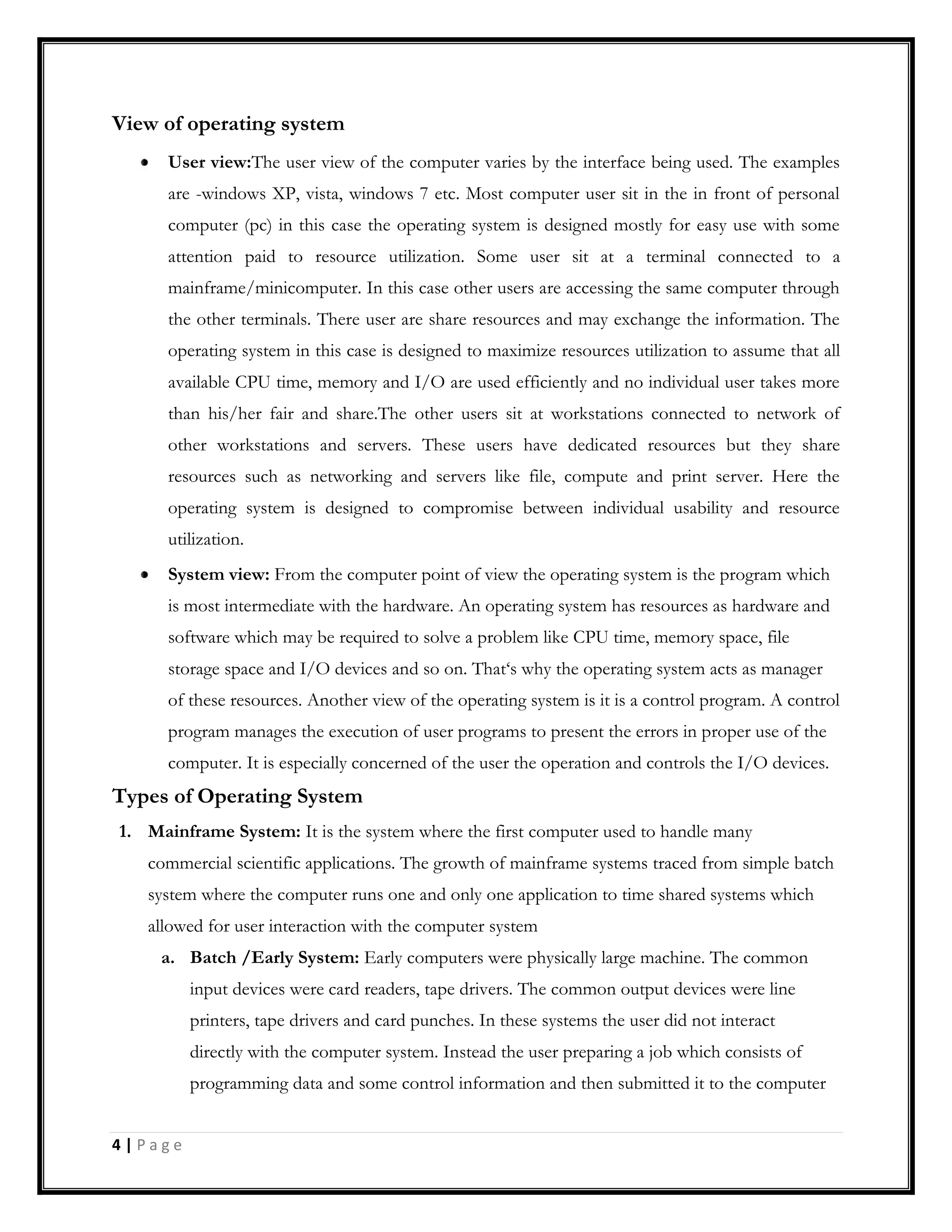 View of operating system
User view:The user view of the computer varies by the interface being used. The examples
are -windows XP, vista, windows 7 etc. Most computer user sit in the in front of personal
computer (pc) in this case the operating system is designed mostly for easy use with some
attention paid to resource utilization. Some user sit at a terminal connected to a
mainframe/minicomputer. In this case other users are accessing the same computer through
the other terminals. There user are share resources and may exchange the information. The
operating system in this case is designed to maximize resources utilization to assume that all
available CPU time, memory and I/O are used efficiently and no individual user takes more
than his/her fair and share.The other users sit at workstations connected to network of
other workstations and servers. These users have dedicated resources but they share
resources such as networking and servers like file, compute and print server. Here the
operating system is designed to compromise between individual usability and resource
utilization.
System view: From the computer point of view the operating system is the program which
is most intermediate with the hardware. An operating system has resources as hardware and
software which may be required to solve a problem like CPU time, memory space, file
storage space and I/O devices and so on. That‘s why the operating system acts as manager
of these resources. Another view of the operating system is it is a control program. A control
program manages the execution of user programs to present the errors in proper use of the
computer. It is especially concerned of the user the operation and controls the I/O devices.
Types of Operating System
1. Mainframe System: It is the system where the first computer used to handle many
commercial scientific applications. The growth of mainframe systems traced from simple batch
system where the computer runs one and only one application to time shared systems which
allowed for user interaction with the computer system
a. Batch /Early System: Early computers were physically large machine. The common
input devices were card readers, tape drivers. The common output devices were line
printers, tape drivers and card punches. In these systems the user did not interact
directly with the computer system. Instead the user preparing a job which consists of
programming data and some control information and then submitted it to the computer
4 | P a g e
 
