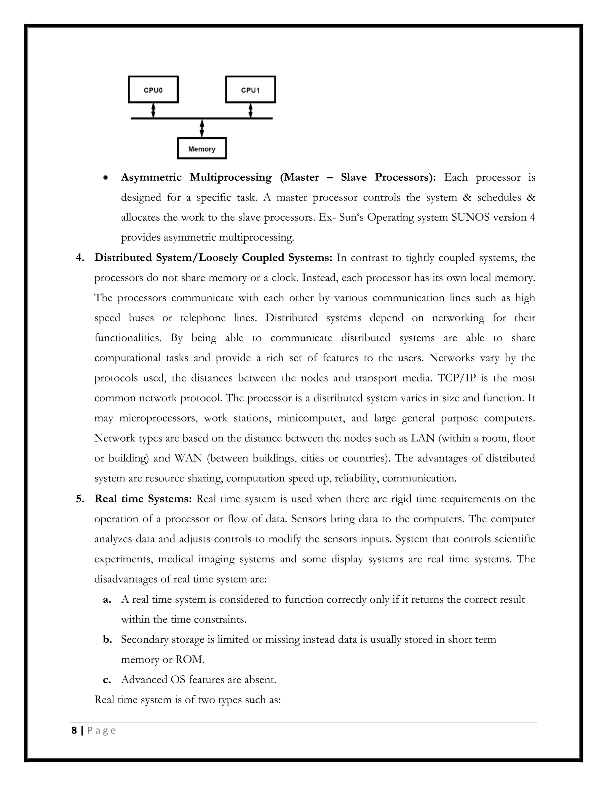 Asymmetric Multiprocessing (Master – Slave Processors): Each processor is
designed for a specific task. A master processor controls the system & schedules &
allocates the work to the slave processors. Ex- Sun‘s Operating system SUNOS version 4
provides asymmetric multiprocessing.
4. Distributed System/Loosely Coupled Systems: In contrast to tightly coupled systems, the
processors do not share memory or a clock. Instead, each processor has its own local memory.
The processors communicate with each other by various communication lines such as high
speed buses or telephone lines. Distributed systems depend on networking for their
functionalities. By being able to communicate distributed systems are able to share
computational tasks and provide a rich set of features to the users. Networks vary by the
protocols used, the distances between the nodes and transport media. TCP/IP is the most
common network protocol. The processor is a distributed system varies in size and function. It
may microprocessors, work stations, minicomputer, and large general purpose computers.
Network types are based on the distance between the nodes such as LAN (within a room, floor
or building) and WAN (between buildings, cities or countries). The advantages of distributed
system are resource sharing, computation speed up, reliability, communication.
5. Real time Systems: Real time system is used when there are rigid time requirements on the
operation of a processor or flow of data. Sensors bring data to the computers. The computer
analyzes data and adjusts controls to modify the sensors inputs. System that controls scientific
experiments, medical imaging systems and some display systems are real time systems. The
disadvantages of real time system are:
a. A real time system is considered to function correctly only if it returns the correct result
within the time constraints.
b. Secondary storage is limited or missing instead data is usually stored in short term
memory or ROM.
c. Advanced OS features are absent.
Real time system is of two types such as:
8 | P a g e
 