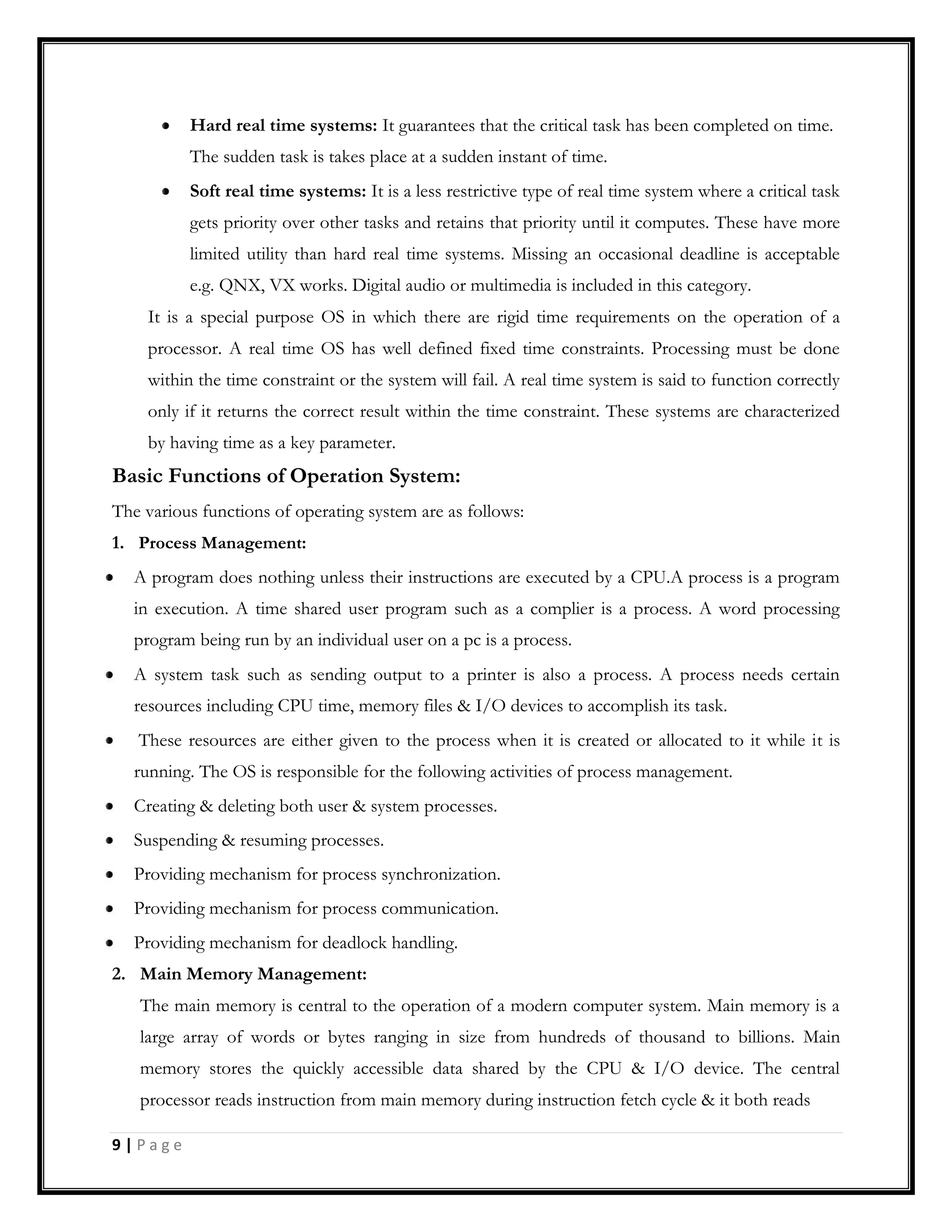 Hard real time systems: It guarantees that the critical task has been completed on time.
The sudden task is takes place at a sudden instant of time.
Soft real time systems: It is a less restrictive type of real time system where a critical task
gets priority over other tasks and retains that priority until it computes. These have more
limited utility than hard real time systems. Missing an occasional deadline is acceptable
e.g. QNX, VX works. Digital audio or multimedia is included in this category.
It is a special purpose OS in which there are rigid time requirements on the operation of a
processor. A real time OS has well defined fixed time constraints. Processing must be done
within the time constraint or the system will fail. A real time system is said to function correctly
only if it returns the correct result within the time constraint. These systems are characterized
by having time as a key parameter.
Basic Functions of Operation System:
The various functions of operating system are as follows:
1. Process Management:
A program does nothing unless their instructions are executed by a CPU.A process is a program
in execution. A time shared user program such as a complier is a process. A word processing
program being run by an individual user on a pc is a process.
A system task such as sending output to a printer is also a process. A process needs certain
resources including CPU time, memory files & I/O devices to accomplish its task.
These resources are either given to the process when it is created or allocated to it while it is
running. The OS is responsible for the following activities of process management.
Creating & deleting both user & system processes.
Suspending & resuming processes.
Providing mechanism for process synchronization.
Providing mechanism for process communication.
Providing mechanism for deadlock handling.
2. Main Memory Management:
The main memory is central to the operation of a modern computer system. Main memory is a
large array of words or bytes ranging in size from hundreds of thousand to billions. Main
memory stores the quickly accessible data shared by the CPU & I/O device. The central
processor reads instruction from main memory during instruction fetch cycle & it both reads
9 | P a g e
 