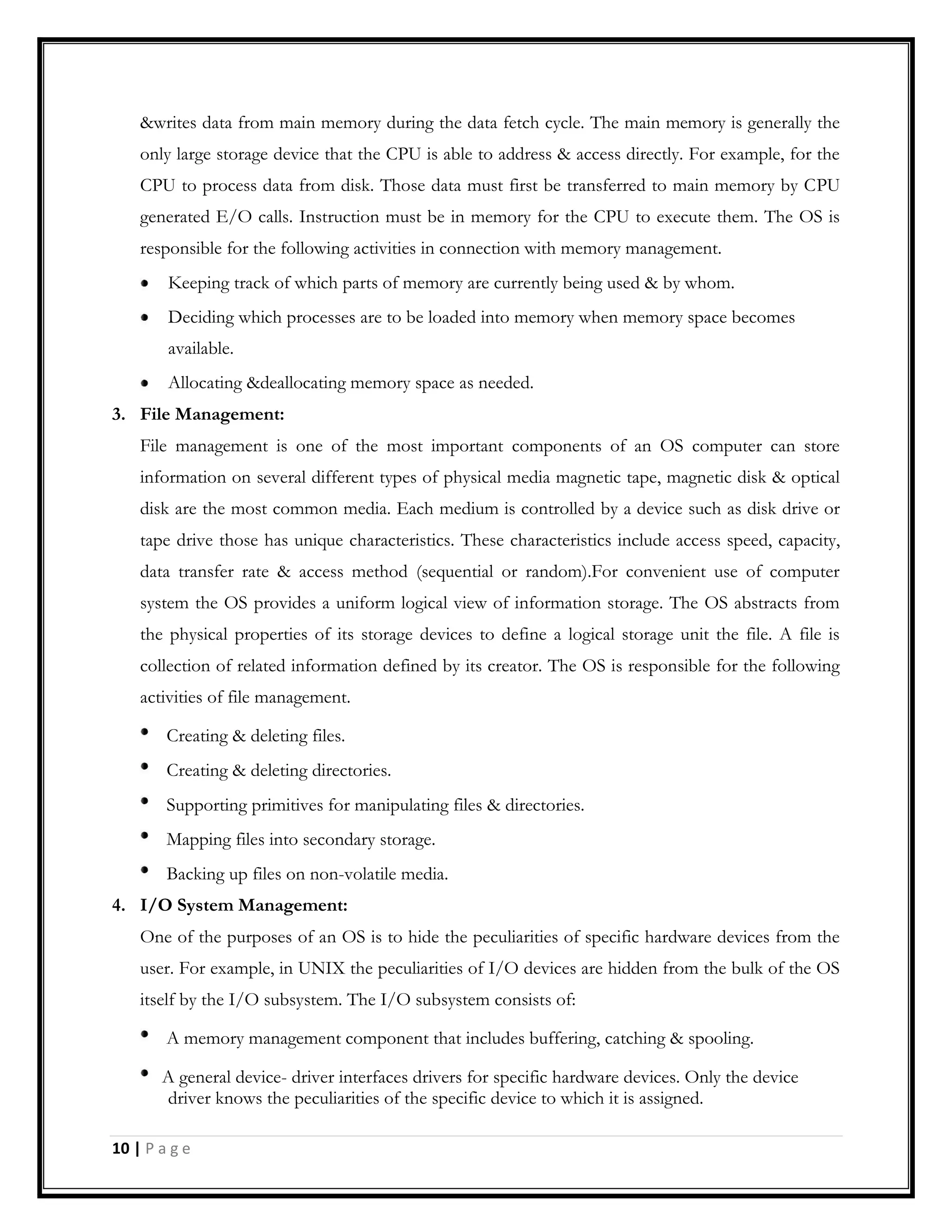 &writes data from main memory during the data fetch cycle. The main memory is generally the
only large storage device that the CPU is able to address & access directly. For example, for the
CPU to process data from disk. Those data must first be transferred to main memory by CPU
generated E/O calls. Instruction must be in memory for the CPU to execute them. The OS is
responsible for the following activities in connection with memory management.
Keeping track of which parts of memory are currently being used & by whom.
Deciding which processes are to be loaded into memory when memory space becomes
available.
Allocating &deallocating memory space as needed.
3. File Management:
File management is one of the most important components of an OS computer can store
information on several different types of physical media magnetic tape, magnetic disk & optical
disk are the most common media. Each medium is controlled by a device such as disk drive or
tape drive those has unique characteristics. These characteristics include access speed, capacity,
data transfer rate & access method (sequential or random).For convenient use of computer
system the OS provides a uniform logical view of information storage. The OS abstracts from
the physical properties of its storage devices to define a logical storage unit the file. A file is
collection of related information defined by its creator. The OS is responsible for the following
activities of file management.
Creating & deleting files.
Creating & deleting directories.
Supporting primitives for manipulating files & directories.
Mapping files into secondary storage.
Backing up files on non-volatile media.
4. I/O System Management:
One of the purposes of an OS is to hide the peculiarities of specific hardware devices from the
user. For example, in UNIX the peculiarities of I/O devices are hidden from the bulk of the OS
itself by the I/O subsystem. The I/O subsystem consists of:
A memory management component that includes buffering, catching & spooling.
A general device- driver interfaces drivers for specific hardware devices. Only the device
driver knows the peculiarities of the specific device to which it is assigned.
10 | P a g e
 