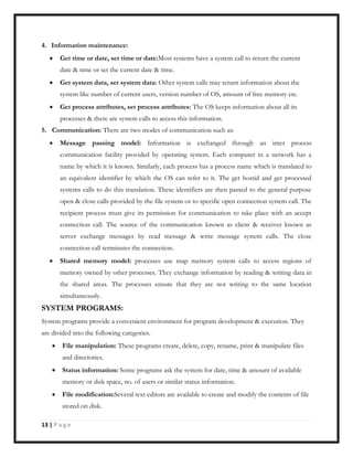 4. Information maintenance:
Get time or date, set time or date:Most systems have a system call to return the current
date & time or set the current date & time.
Get system data, set system data: Other system calls may return information about the
system like number of current users, version number of OS, amount of free memory etc.
Get process attributes, set process attributes: The OS keeps information about all its
processes & there are system calls to access this information.
5. Communication: There are two modes of communication such as:
Message passing model: Information is exchanged through an inter process
communication facility provided by operating system. Each computer in a network has a
name by which it is known. Similarly, each process has a process name which is translated to
an equivalent identifier by which the OS can refer to it. The get hostid and get processed
systems calls to do this translation. These identifiers are then passed to the general purpose
open & close calls provided by the file system or to specific open connection system call. The
recipient process must give its permission for communication to take place with an accept
connection call. The source of the communication known as client & receiver known as
server exchange messages by read message & write message system calls. The close
connection call terminates the connection.
Shared memory model: processes use map memory system calls to access regions of
memory owned by other processes. They exchange information by reading & writing data in
the shared areas. The processes ensure that they are not writing to the same location
simultaneously.
SYSTEM PROGRAMS:
System programs provide a convenient environment for program development & execution. They
are divided into the following categories.
File manipulation: These programs create, delete, copy, rename, print & manipulate files
and directories.
Status information: Some programs ask the system for date, time & amount of available
memory or disk space, no. of users or similar status information.
File modification:Several text editors are available to create and modify the contents of file
stored on disk.
13 | P a g e
 