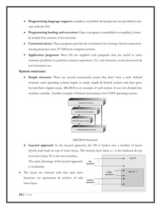Programming language support: compliers, assemblers & interpreters are provided to the
user with the OS.
Programming loading and execution: Once a program is assembled or compiled, it must
be loaded into memory to be executed.
Communications: These programs provide the mechanism for creating virtual connections
among processes users 2nd different computer systems.
Application programs: Most OS are supplied with programs that are useful to solve
common problems or perform common operations. Ex: web browsers, word processors &
text formatters etc.
System structure:
1. Simple structure: There are several commercial system that don‘t have a well- defined
structure such operating systems begins as small, simple & limited systems and then grow
beyond their original scope. MS-DOS is an example of such system. It was not divided into
modules carefully. Another example of limited structuring is the UNIX operating system.
(MS DOS Structure)
2. Layered approach: In the layered approach, the OS is broken into a number of layers
(levels) each built on top of lower layers. The bottom layer (layer o ) is the hardware & top
most layer (layer N) is the user interface.
The main advantage of the layered approach
is modularity.
The layers are selected such that each users
functions (or operations) & services of only
lower layer.
14 | P a g e
 