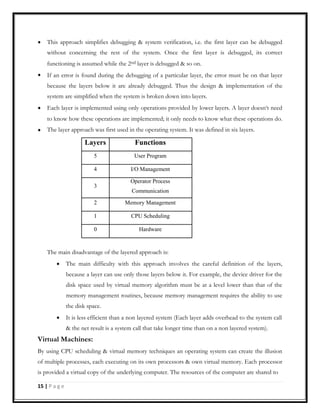 This approach simplifies debugging & system verification, i.e. the first layer can be debugged
without concerning the rest of the system. Once the first layer is debugged, its correct
functioning is assumed while the 2nd layer is debugged & so on.
If an error is found during the debugging of a particular layer, the error must be on that layer
because the layers below it are already debugged. Thus the design & implementation of the
system are simplified when the system is broken down into layers.
Each layer is implemented using only operations provided by lower layers. A layer doesn‘t need
to know how these operations are implemented; it only needs to know what these operations do.
The layer approach was first used in the operating system. It was defined in six layers.
Layers Functions
5 User Program
4 I/O Management
3
Operator Process
Communication
2 Memory Management
1 CPU Scheduling
0 Hardware
The main disadvantage of the layered approach is:
The main difficulty with this approach involves the careful definition of the layers,
because a layer can use only those layers below it. For example, the device driver for the
disk space used by virtual memory algorithm must be at a level lower than that of the
memory management routines, because memory management requires the ability to use
the disk space.
It is less efficient than a non layered system (Each layer adds overhead to the system call
& the net result is a system call that take longer time than on a non layered system).
Virtual Machines:
By using CPU scheduling & virtual memory techniques an operating system can create the illusion
of multiple processes, each executing on its own processors & own virtual memory. Each processor
is provided a virtual copy of the underlying computer. The resources of the computer are shared to
15 | P a g e
 