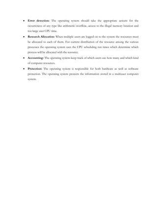 Error detection: The operating system should take the appropriate actions for the
occurrences of any type like arithmetic overflow, access to the illegal memory location and
too large user CPU time.
Research Allocation: When multiple users are logged on to the system the resources must
be allocated to each of them. For current distribution of the resource among the various
processes the operating system uses the CPU scheduling run times which determine which
process will be allocated with the resource.
Accounting: The operating system keep track of which users use how many and which kind
of computer resources.
Protection: The operating system is responsible for both hardware as well as software
protection. The operating system protects the information stored in a multiuser computer
system.
 