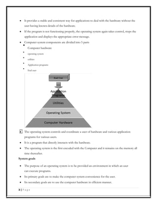 It provides a stable and consistent way for applications to deal with the hardware without the
user having known details of the hardware.
If the program is not functioning properly, the operating system again takes control, stops the
application and displays the appropriate error message.
Computer system components are divided into 5 parts

Computer hardware



operating system



utilities



Application programs



End user

The operating system controls and coordinate a user of hardware and various application
programs for various users.
It is a program that directly interacts with the hardware.
The operating system is the first encoded with the Computer and it remains on the memory all
time thereafter.
System goals
The purpose of an operating system is to be provided an environment in which an user
can execute programs.
Its primary goals are to make the computer system convenience for the user.
Its secondary goals are to use the computer hardware in efficient manner.
3 | P a g e
 