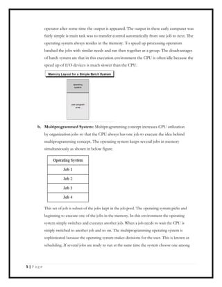 operator after some time the output is appeared. The output in these early computer was
fairly simple is main task was to transfer control automatically from one job to next. The
operating system always resides in the memory. To speed up processing operators
batched the jobs with similar needs and ran then together as a group. The disadvantages
of batch system are that in this execution environment the CPU is often idle because the
speed up of I/O devices is much slower than the CPU.
b. Multiprogrammed System: Multiprogramming concept increases CPU utilization
by organization jobs so that the CPU always has one job to execute the idea behind
multiprogramming concept. The operating system keeps several jobs in memory
simultaneously as shown in below figure.
This set of job is subset of the jobs kept in the job pool. The operating system picks and
beginning to execute one of the jobs in the memory. In this environment the operating
system simply switches and executes another job. When a job needs to wait the CPU is
simply switched to another job and so on. The multiprogramming operating system is
sophisticated because the operating system makes decisions for the user. This is known as
scheduling. If several jobs are ready to run at the same time the system choose one among
5 | P a g e
 