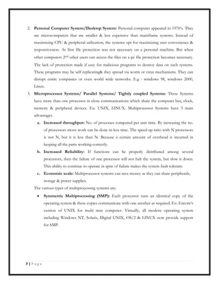 2. Personal Computer System/Desktop System: Personal computer appeared in 1970‘s. They
are microcomputers that are smaller & less expensive than mainframe systems. Instead of
maximizing CPU & peripheral utilization, the systems opt for maximizing user convenience &
responsiveness. At first file protection was not necessary on a personal machine. But when
other computers 2nd other users can access the files on a pc file protection becomes necessary.
The lack of protection made if easy for malicious programs to destroy data on such systems.
These programs may be self replicating& they spread via worm or virus mechanisms. They can
disrupt entire companies or even world wide networks. E.g : windows 98, windows 2000,
Linux.
3. Microprocessor Systems/ Parallel Systems/ Tightly coupled Systems: These Systems
have more than one processor in close communications which share the computer bus, clock,
memory & peripheral devices. Ex: UNIX, LINUX. Multiprocessor Systems have 3 main
advantages.
a. Increased throughput: No. of processes computed per unit time. By increasing the no.
of processors move work can be done in less time. The speed up ratio with N processors
is not N, but it is less than N. Because a certain amount of overhead is incurred in
keeping all the parts working correctly.
b. Increased Reliability: If functions can be properly distributed among several
processors, then the failure of one processor will not halt the system, but slow it down.
This ability to continue to operate in spite of failure makes the system fault tolerant.
c. Economic scale: Multiprocessor systems can save money as they can share peripherals,
storage & power supplies.
The various types of multiprocessing systems are:
Symmetric Multiprocessing (SMP): Each processor runs an identical copy of the
operating system & these copies communicate with one another as required. Ex: Encore‘s
version of UNIX for multi max computer. Virtually, all modern operating system
including Windows NT, Solaris, Digital UNIX, OS/2 & LINUX now provide support
for SMP.
7 | P a g e
 