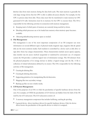 &writes data from main memory during the data fetch cycle. The main memory is generally the
only large storage device that the CPU is able to address & access directly. For example, for the
CPU to process data from disk. Those data must first be transferred to main memory by CPU
generated E/O calls. Instruction must be in memory for the CPU to execute them. The OS is
responsible for the following activities in connection with memory management.
Keeping track of which parts of memory are currently being used & by whom.
Deciding which processes are to be loaded into memory when memory space becomes
available.
Allocating &deallocating memory space as needed.
3. File Management:
File management is one of the most important components of an OS computer can store
information on several different types of physical media magnetic tape, magnetic disk & optical
disk are the most common media. Each medium is controlled by a device such as disk drive or
tape drive those has unique characteristics. These characteristics include access speed, capacity,
data transfer rate & access method (sequential or random).For convenient use of computer
system the OS provides a uniform logical view of information storage. The OS abstracts from
the physical properties of its storage devices to define a logical storage unit the file. A file is
collection of related information defined by its creator. The OS is responsible for the following
activities of file management.
Creating & deleting files.
Creating & deleting directories.
Supporting primitives for manipulating files & directories.
Mapping files into secondary storage.
Backing up files on non-volatile media.
4. I/O System Management:
One of the purposes of an OS is to hide the peculiarities of specific hardware devices from the
user. For example, in UNIX the peculiarities of I/O devices are hidden from the bulk of the OS
itself by the I/O subsystem. The I/O subsystem consists of:
A memory management component that includes buffering, catching & spooling.
A general device- driver interfaces drivers for specific hardware devices. Only the device
driver knows the peculiarities of the specific device to which it is assigned.
10 | P a g e
 
