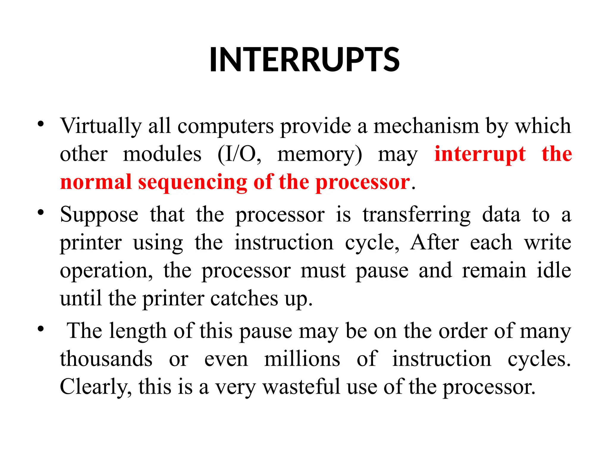 INTERRUPTS • Virtually all computers provide a mechanism by which other modules (I/O, memory) may interrupt the normal sequencing of the processor. • Suppose that the processor is transferring data to a printer using the instruction cycle, After each write operation, the processor must pause and remain idle until the printer catches up. • The length of this pause may be on the order of many thousands or even millions of instruction cycles. Clearly, this is a very wasteful use of the processor. 