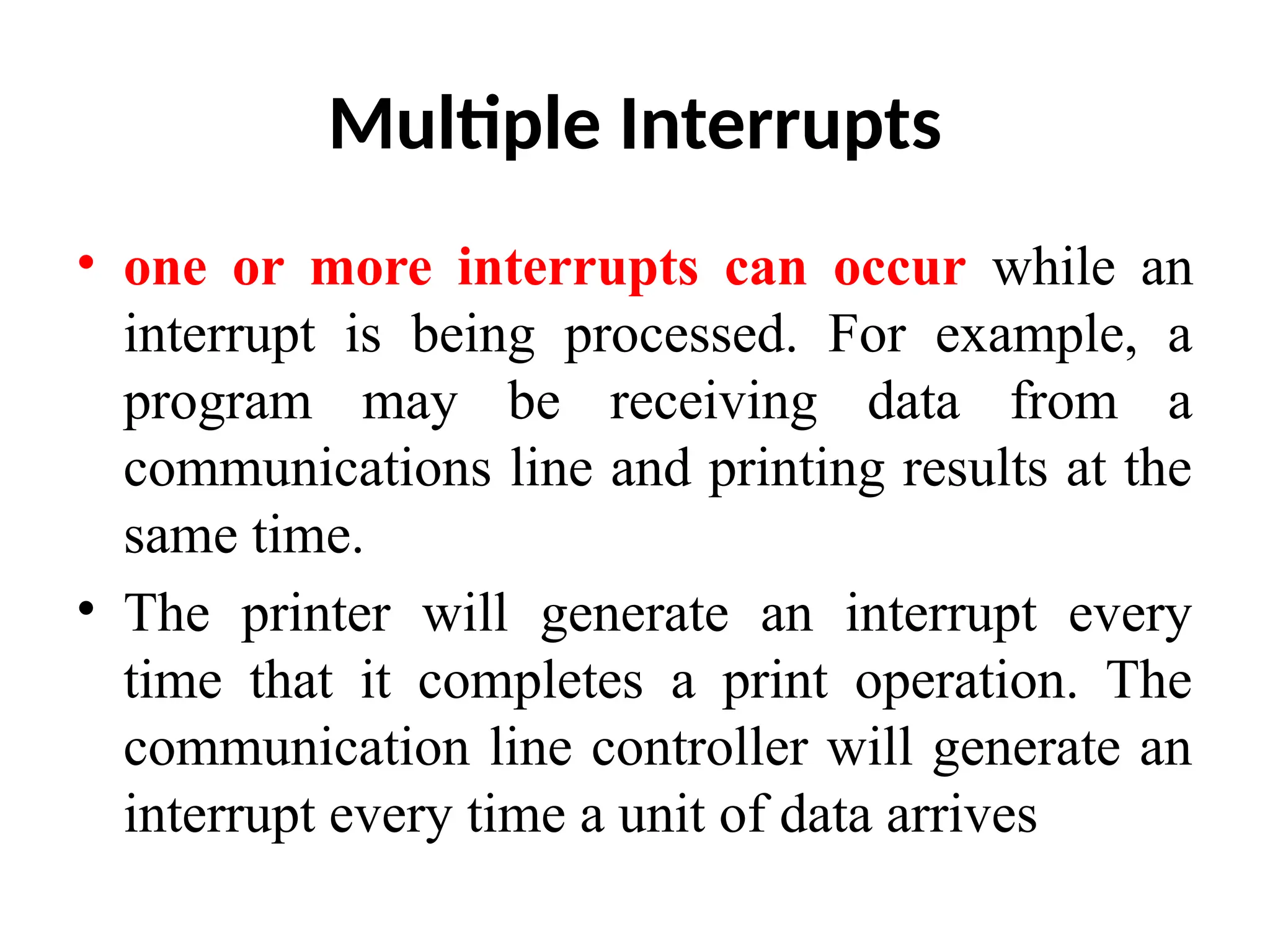 Multiple Interrupts • one or more interrupts can occur while an interrupt is being processed. For example, a program may be receiving data from a communications line and printing results at the same time. • The printer will generate an interrupt every time that it completes a print operation. The communication line controller will generate an interrupt every time a unit of data arrives 